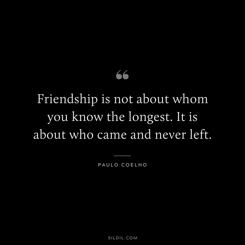 Friendship is not about whom you know the longest. It is about who came and never left. ― Paulo Coelho
