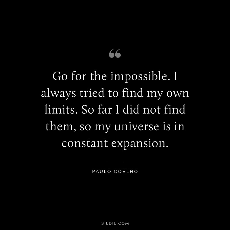 Go for the impossible. I always tried to find my own limits. So far I did not find them, so my universe is in constant expansion. ― Paulo Coelho