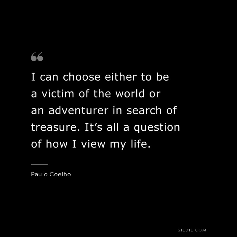 I can choose either to be a victim of the world or an adventurer in search of treasure. It’s all a question of how I view my life. ― Paulo Coelho