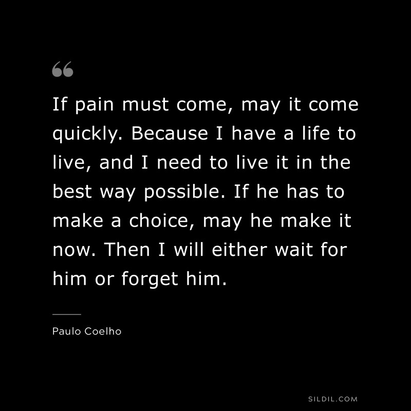 If pain must come, may it come quickly. Because I have a life to live, and I need to live it in the best way possible. If he has to make a choice, may he make it now. Then I will either wait for him or forget him. ― Paulo Coelho