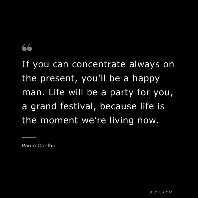 If you can concentrate always on the present, you’ll be a happy man. Life will be a party for you, a grand festival, because life is the moment we’re living now. ― Paulo Coelho