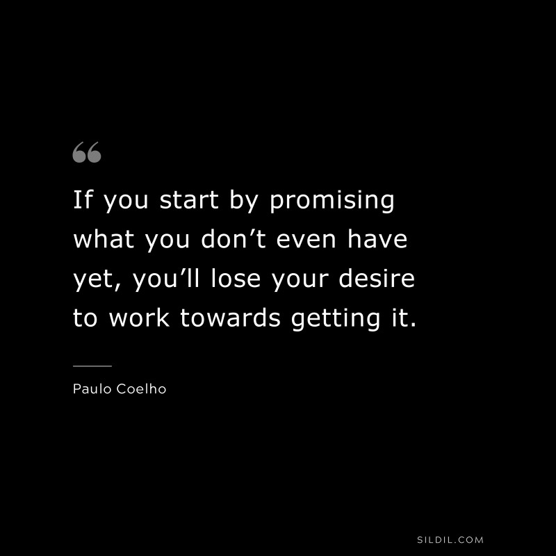 If you start by promising what you don’t even have yet, you’ll lose your desire to work towards getting it. ― Paulo Coelho