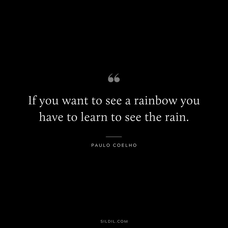 If you want to see a rainbow you have to learn to see the rain. ― Paulo Coelho