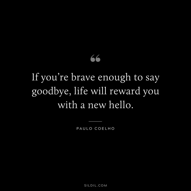 If you’re brave enough to say goodbye, life will reward you with a new hello. ― Paulo Coelho