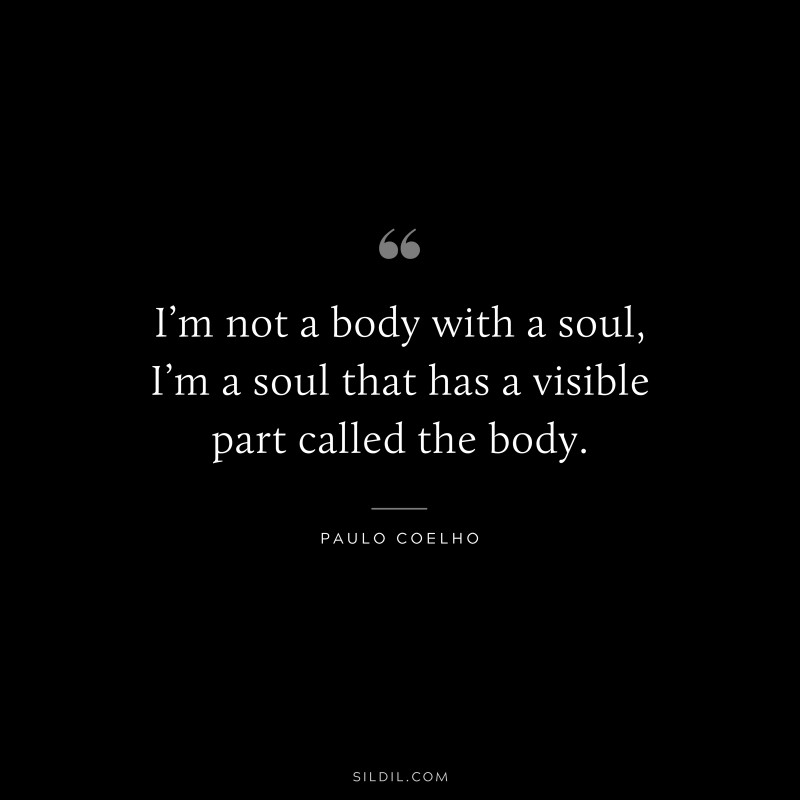 I’m not a body with a soul, I’m a soul that has a visible part called the body. ― Paulo Coelho