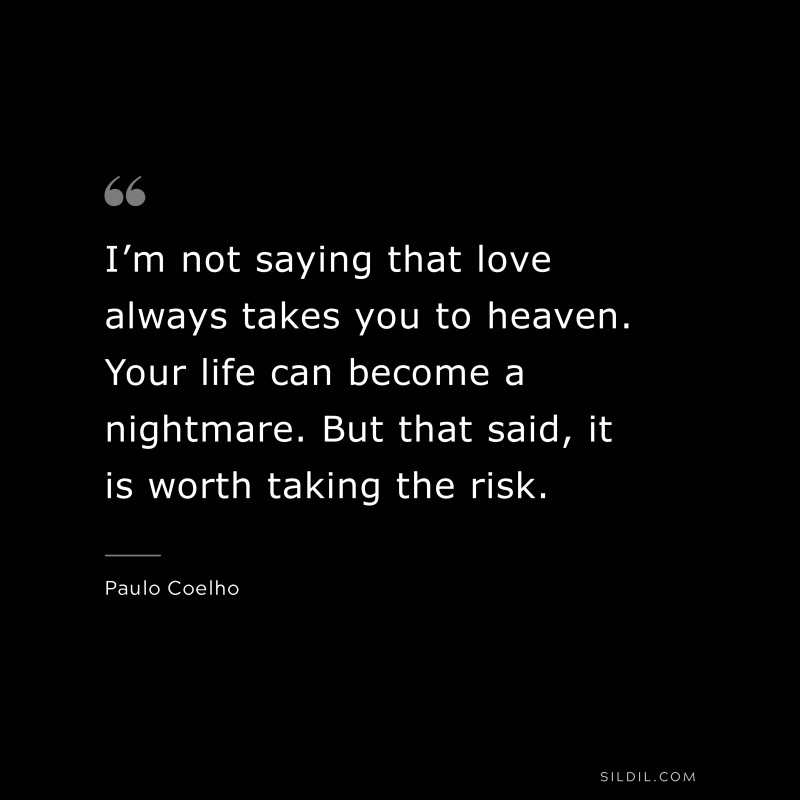 I’m not saying that love always takes you to heaven. Your life can become a nightmare. But that said, it is worth taking the risk. ― Paulo Coelho