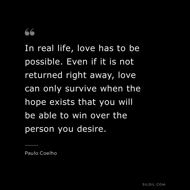 In real life, love has to be possible. Even if it is not returned right away, love can only survive when the hope exists that you will be able to win over the person you desire. ― Paulo Coelho