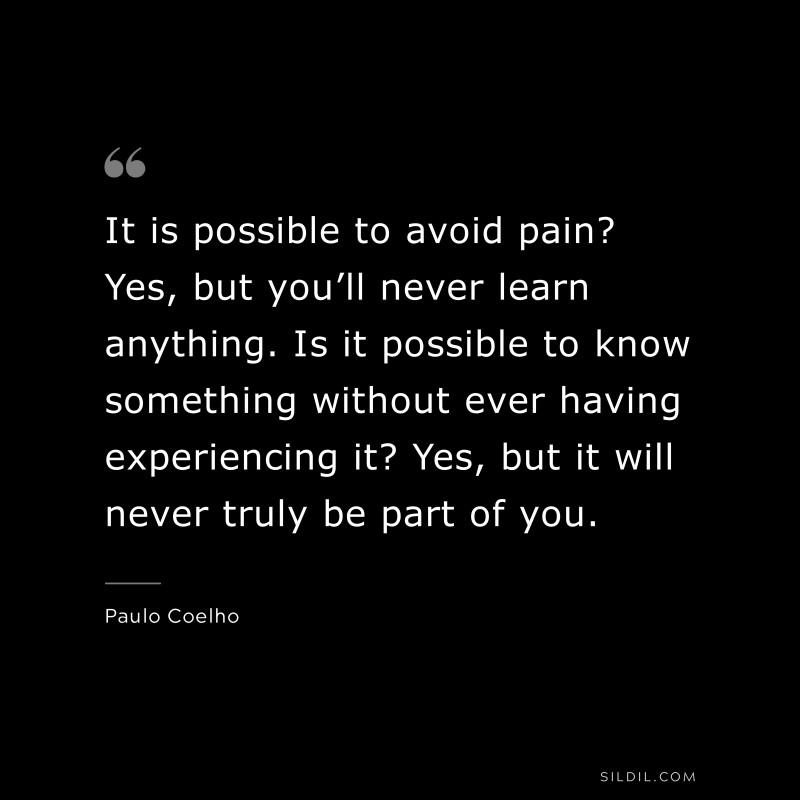 It is possible to avoid pain? Yes, but you’ll never learn anything. Is it possible to know something without ever having experiencing it? Yes, but it will never truly be part of you. ― Paulo Coelho