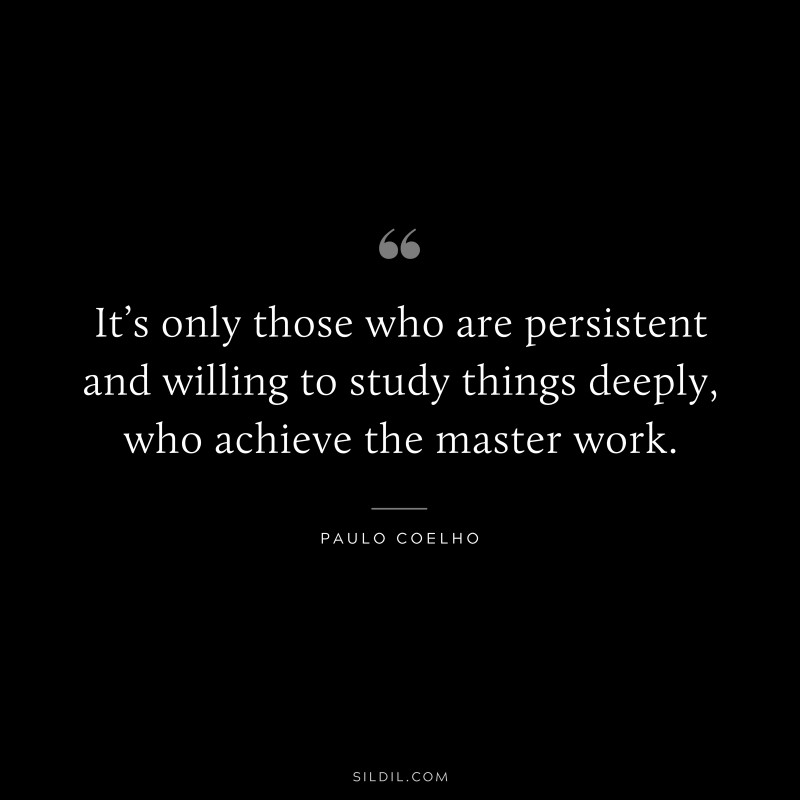 It’s only those who are persistent and willing to study things deeply, who achieve the master work. ― Paulo Coelho