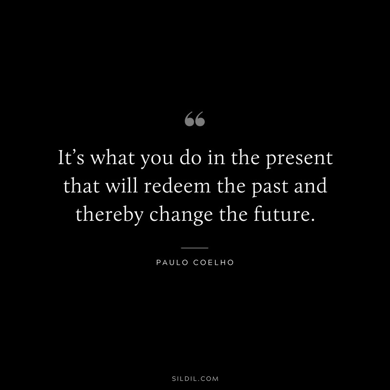 It’s what you do in the present that will redeem the past and thereby change the future. ― Paulo Coelho
