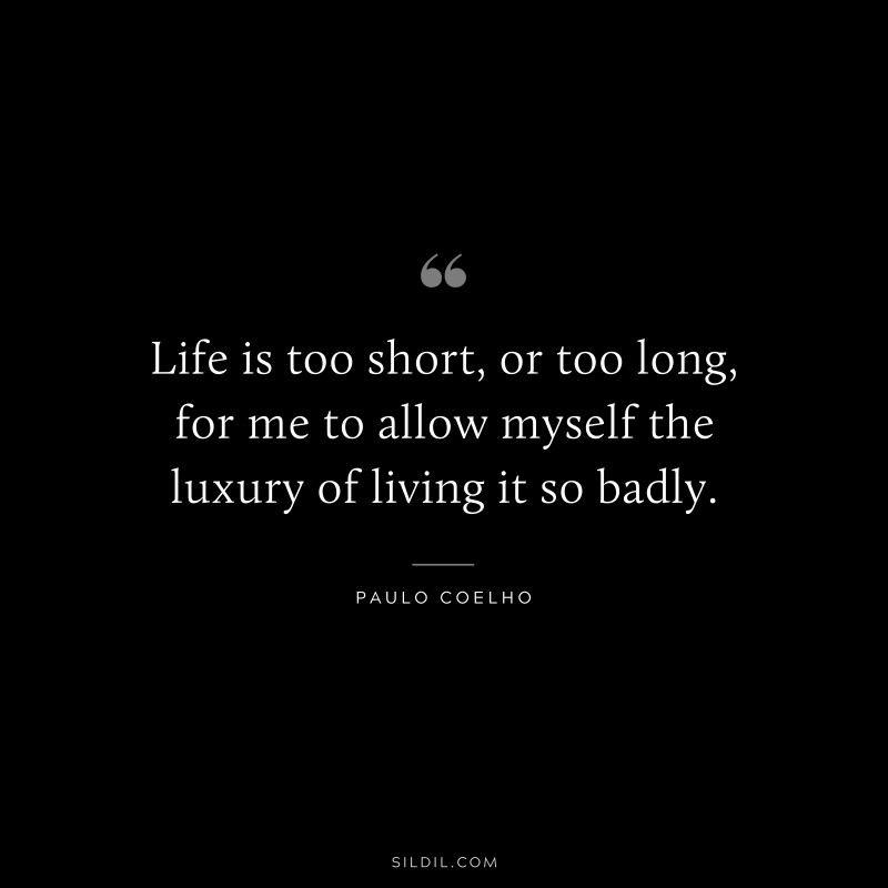 Life is too short, or too long, for me to allow myself the luxury of living it so badly. ― Paulo Coelho