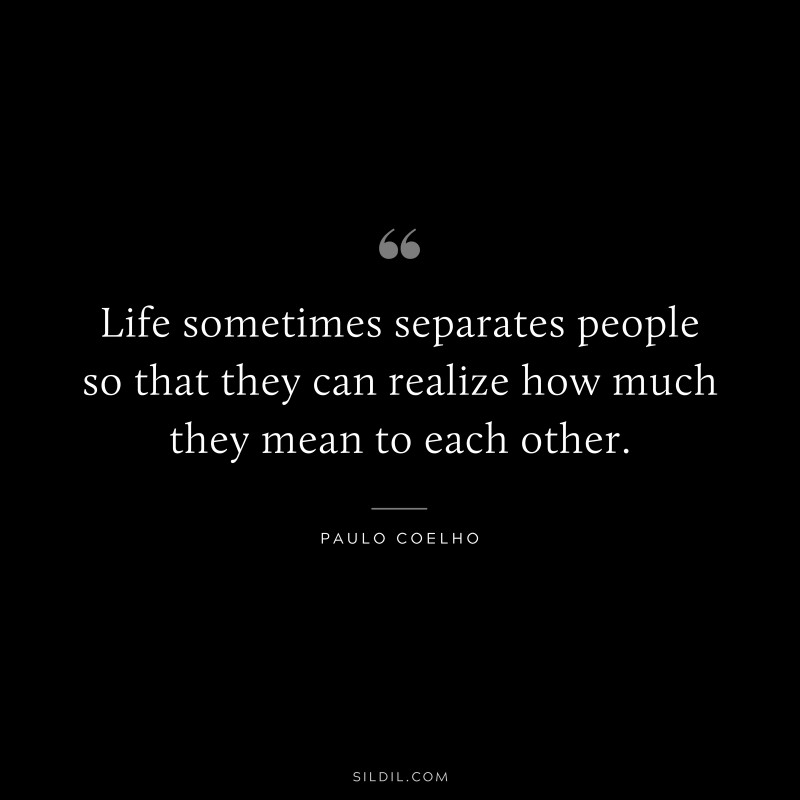 Life sometimes separates people so that they can realize how much they mean to each other. ― Paulo Coelho