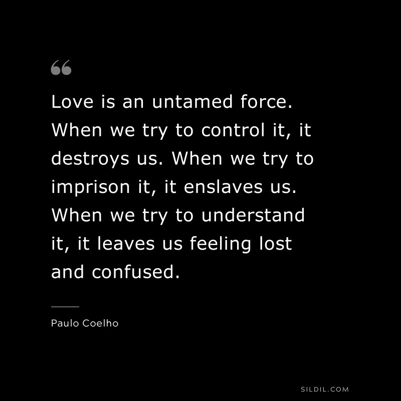 Love is an untamed force. When we try to control it, it destroys us. When we try to imprison it, it enslaves us. When we try to understand it, it leaves us feeling lost and confused. ― Paulo Coelho