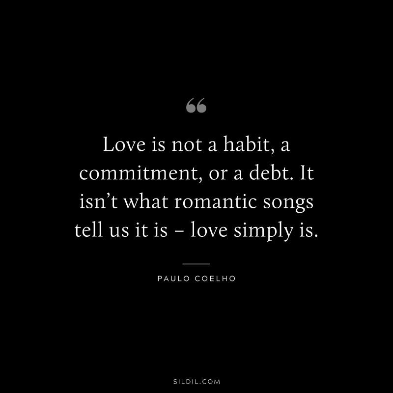 Love is not a habit, a commitment, or a debt. It isn’t what romantic songs tell us it is – love simply is. ― Paulo Coelho