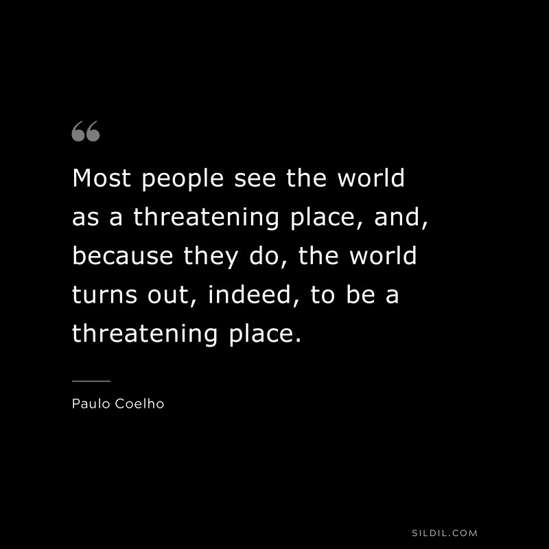 Most people see the world as a threatening place, and, because they do, the world turns out, indeed, to be a threatening place. ― Paulo Coelho