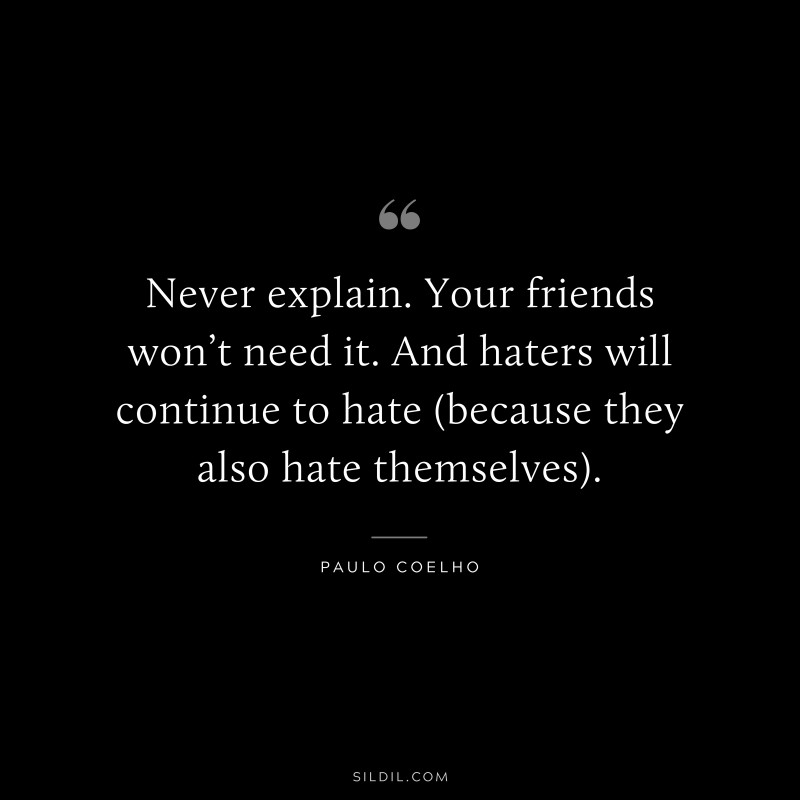 Never explain. Your friends won’t need it. And haters will continue to hate (because they also hate themselves). ― Paulo Coelho