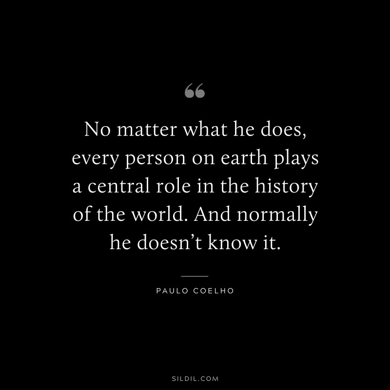 No matter what he does, every person on earth plays a central role in the history of the world. And normally he doesn’t know it. ― Paulo Coelho