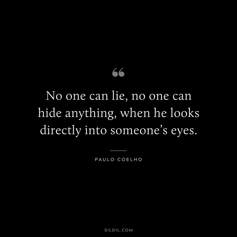 No one can lie, no one can hide anything, when he looks directly into someone’s eyes. ― Paulo Coelho