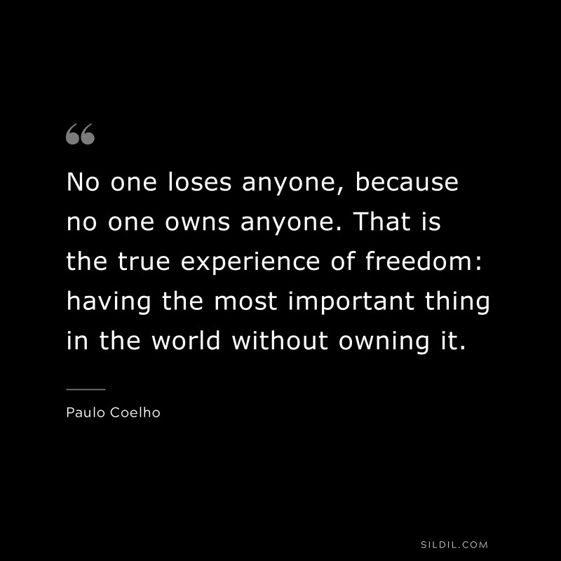 No one loses anyone, because no one owns anyone. That is the true experience of freedom: having the most important thing in the world without owning it. ― Paulo Coelho