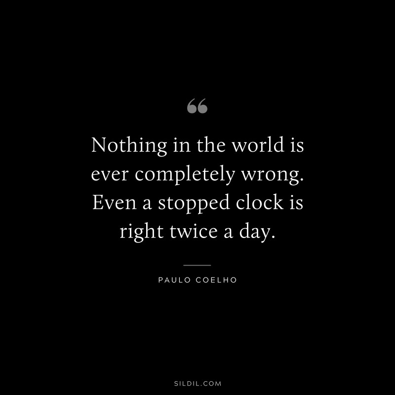 Nothing in the world is ever completely wrong. Even a stopped clock is right twice a day. ― Paulo Coelho