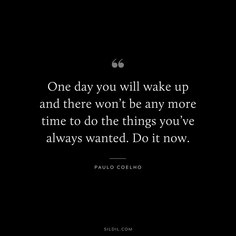 One day you will wake up and there won’t be any more time to do the things you’ve always wanted. Do it now. ― Paulo Coelho