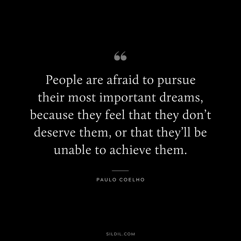 People are afraid to pursue their most important dreams, because they feel that they don’t deserve them, or that they’ll be unable to achieve them. ― Paulo Coelho