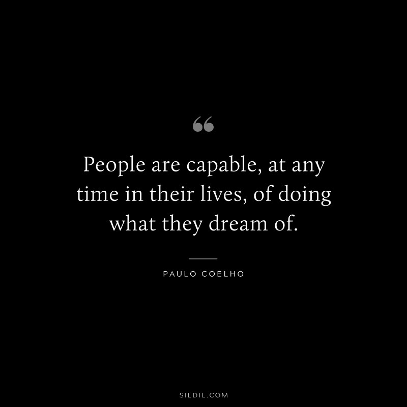 People are capable, at any time in their lives, of doing what they dream of. ― Paulo Coelho