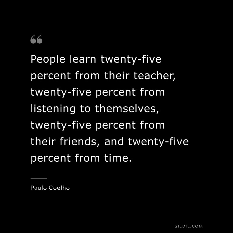 People learn twenty-five percent from their teacher, twenty-five percent from listening to themselves, twenty-five percent from their friends, and twenty-five percent from time. ― Paulo Coelho