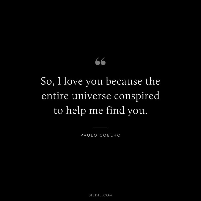 So, I love you because the entire universe conspired to help me find you. ― Paulo Coelho