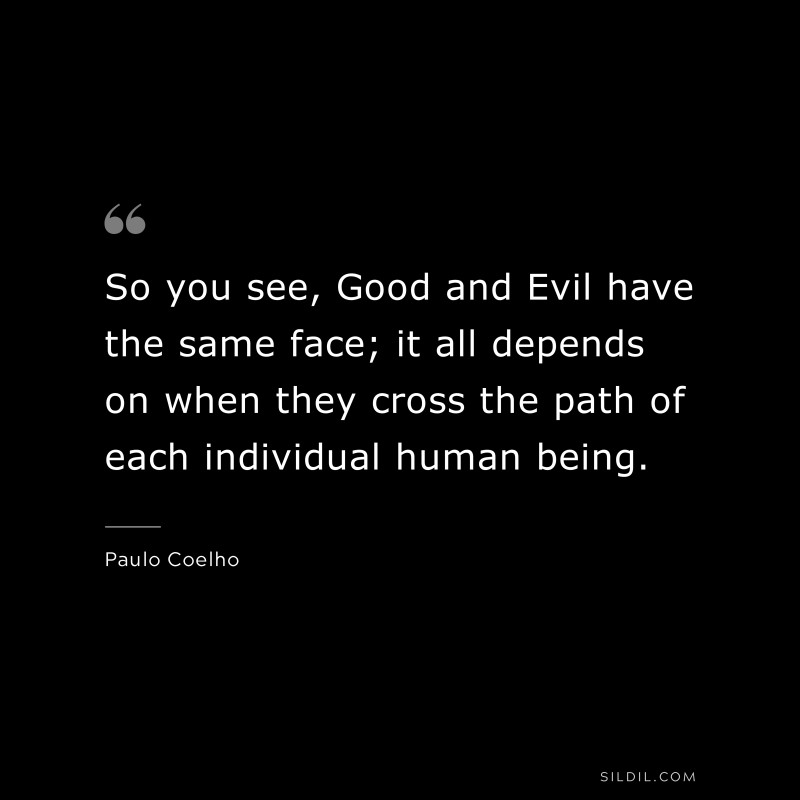 So you see, Good and Evil have the same face; it all depends on when they cross the path of each individual human being. ― Paulo Coelho