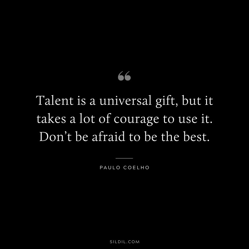 Talent is a universal gift, but it takes a lot of courage to use it. Don’t be afraid to be the best. ― Paulo Coelho