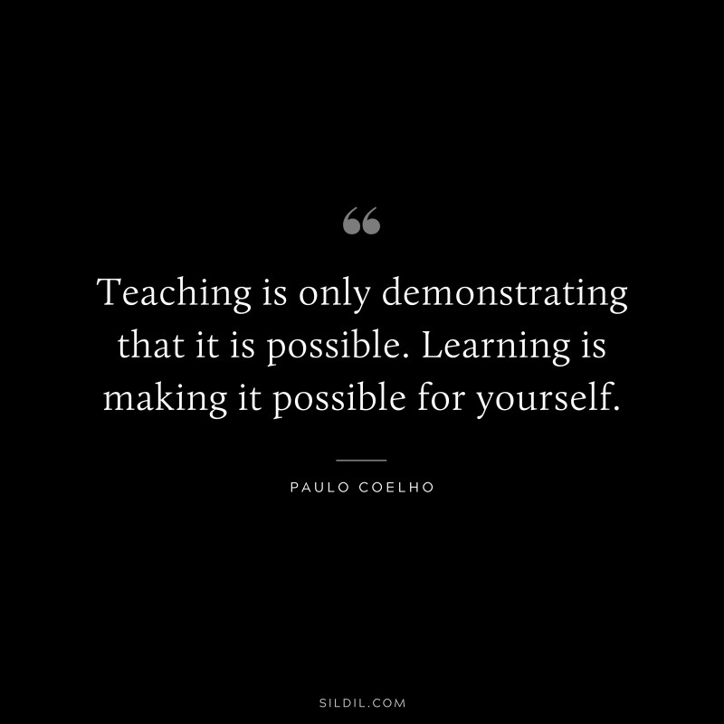 Teaching is only demonstrating that it is possible. Learning is making it possible for yourself. ― Paulo Coelho