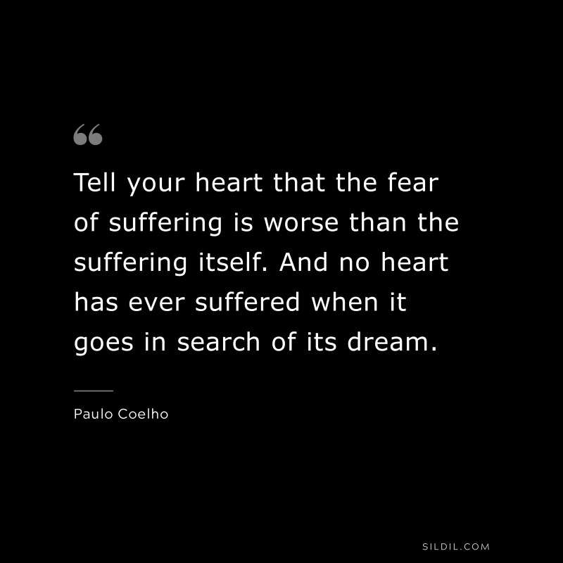 Tell your heart that the fear of suffering is worse than the suffering itself. And no heart has ever suffered when it goes in search of its dream. ― Paulo Coelho