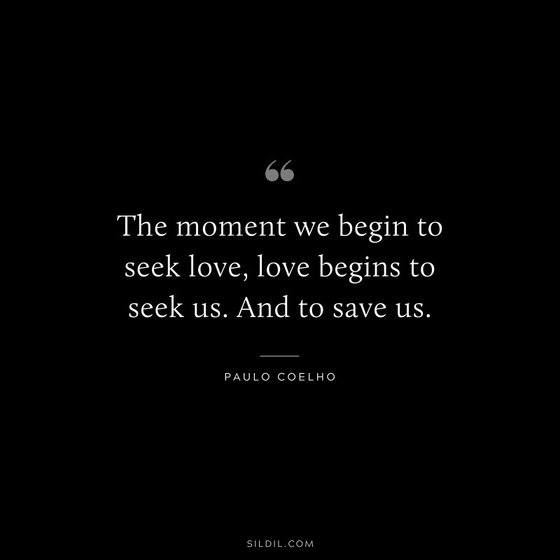 The moment we begin to seek love, love begins to seek us. And to save us. ― Paulo Coelho