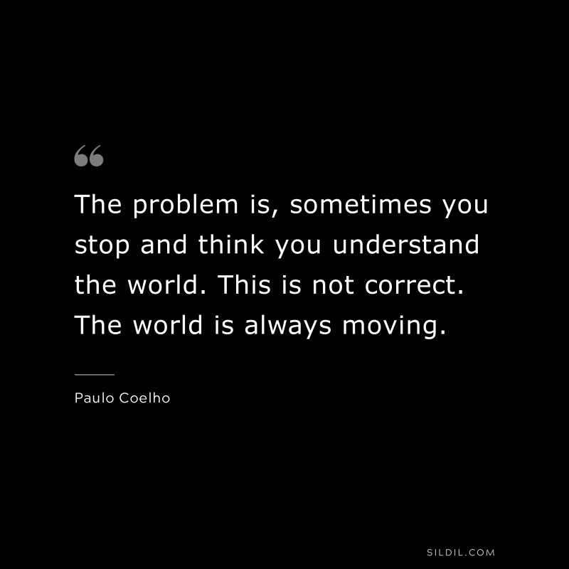 The problem is, sometimes you stop and think you understand the world. This is not correct. The world is always moving. ― Paulo Coelho