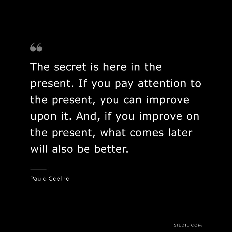 The secret is here in the present. If you pay attention to the present, you can improve upon it. And, if you improve on the present, what comes later will also be better. ― Paulo Coelho