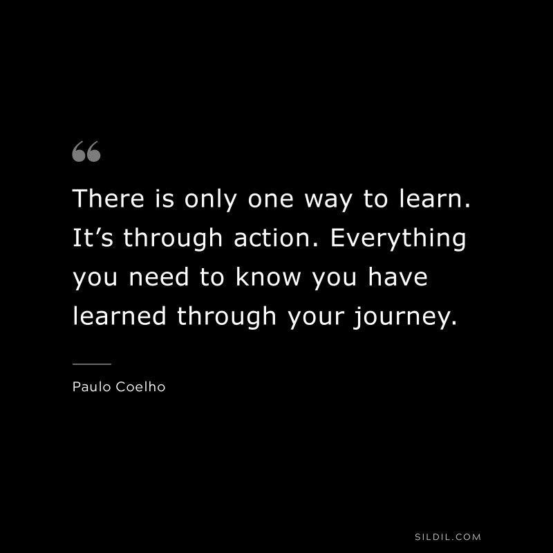 There is only one way to learn. It’s through action. Everything you need to know you have learned through your journey. ― Paulo Coelho