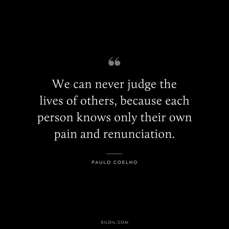 We can never judge the lives of others, because each person knows only their own pain and renunciation. ― Paulo Coelho