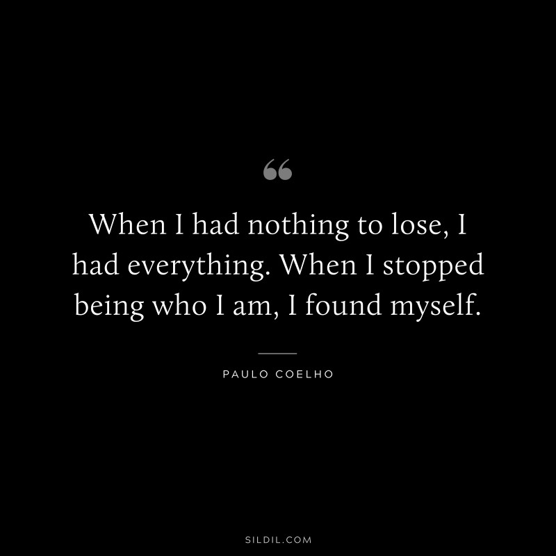 When I had nothing to lose, I had everything. When I stopped being who I am, I found myself. ― Paulo Coelho