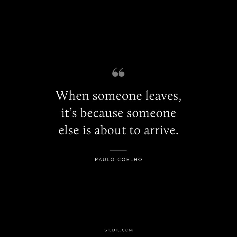 When someone leaves, it’s because someone else is about to arrive. ― Paulo Coelho