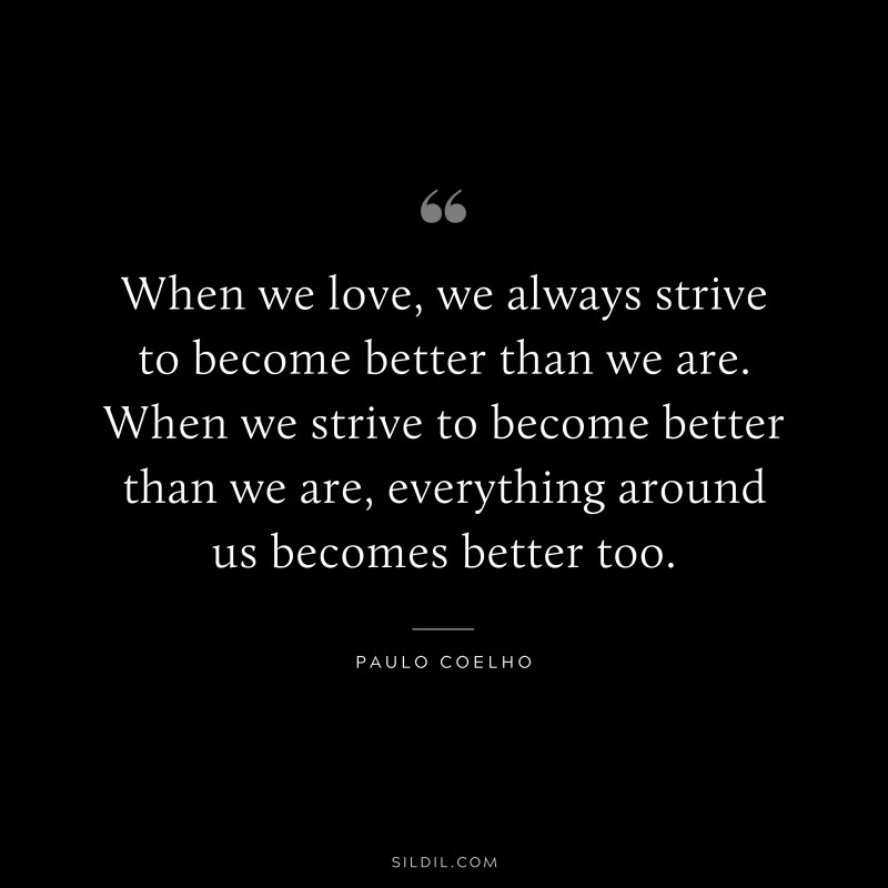 When we love, we always strive to become better than we are. When we strive to become better than we are, everything around us becomes better too. ― Paulo Coelho