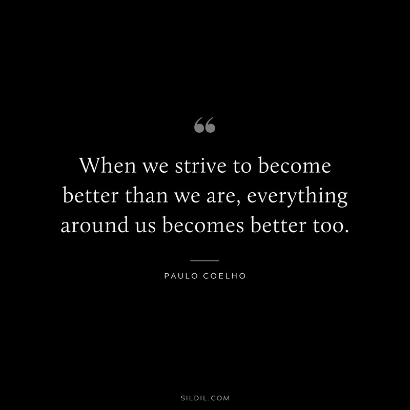 When we strive to become better than we are, everything around us becomes better too. ― Paulo Coelho