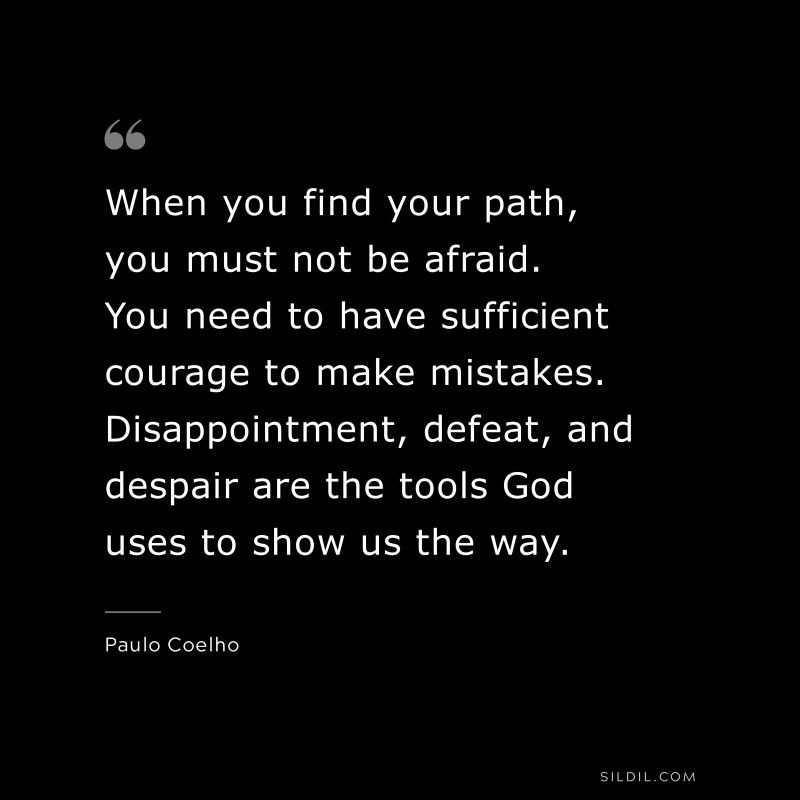 When you find your path, you must not be afraid. You need to have sufficient courage to make mistakes. Disappointment, defeat, and despair are the tools God uses to show us the way. ― Paulo Coelho