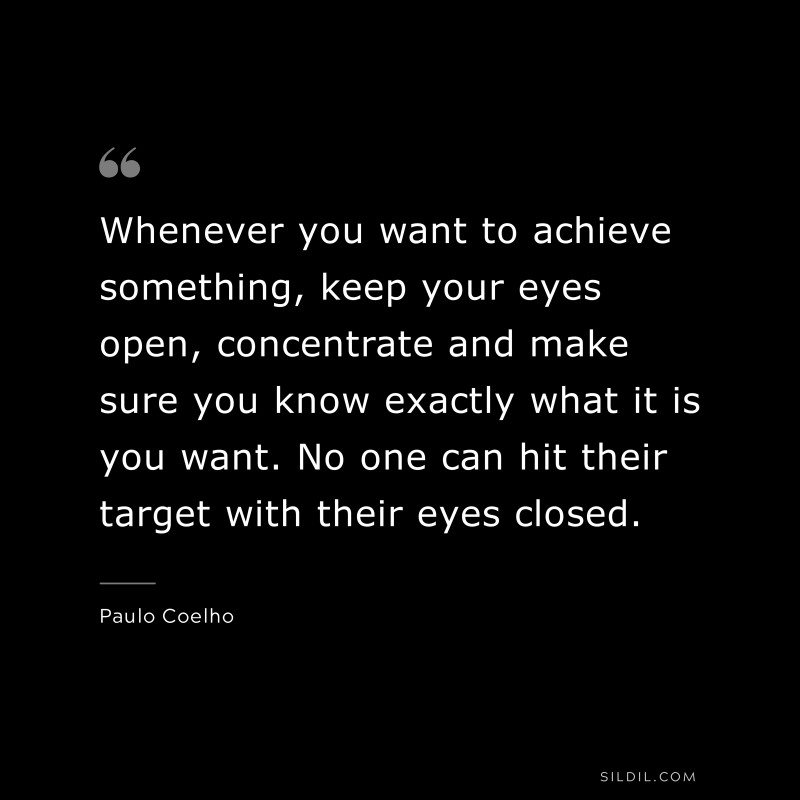 Whenever you want to achieve something, keep your eyes open, concentrate and make sure you know exactly what it is you want. No one can hit their target with their eyes closed. ― Paulo Coelho