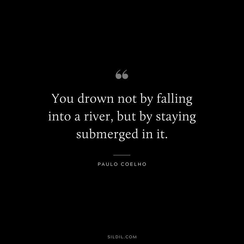 You drown not by falling into a river, but by staying submerged in it. ― Paulo Coelho