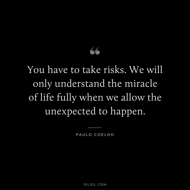 You have to take risks. We will only understand the miracle of life fully when we allow the unexpected to happen. ― Paulo Coelho