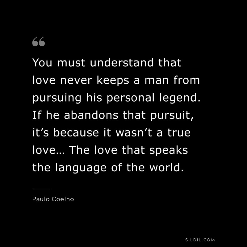You must understand that love never keeps a man from pursuing his personal legend. If he abandons that pursuit, it’s because it wasn’t a true love… The love that speaks the language of the world. ― Paulo Coelho