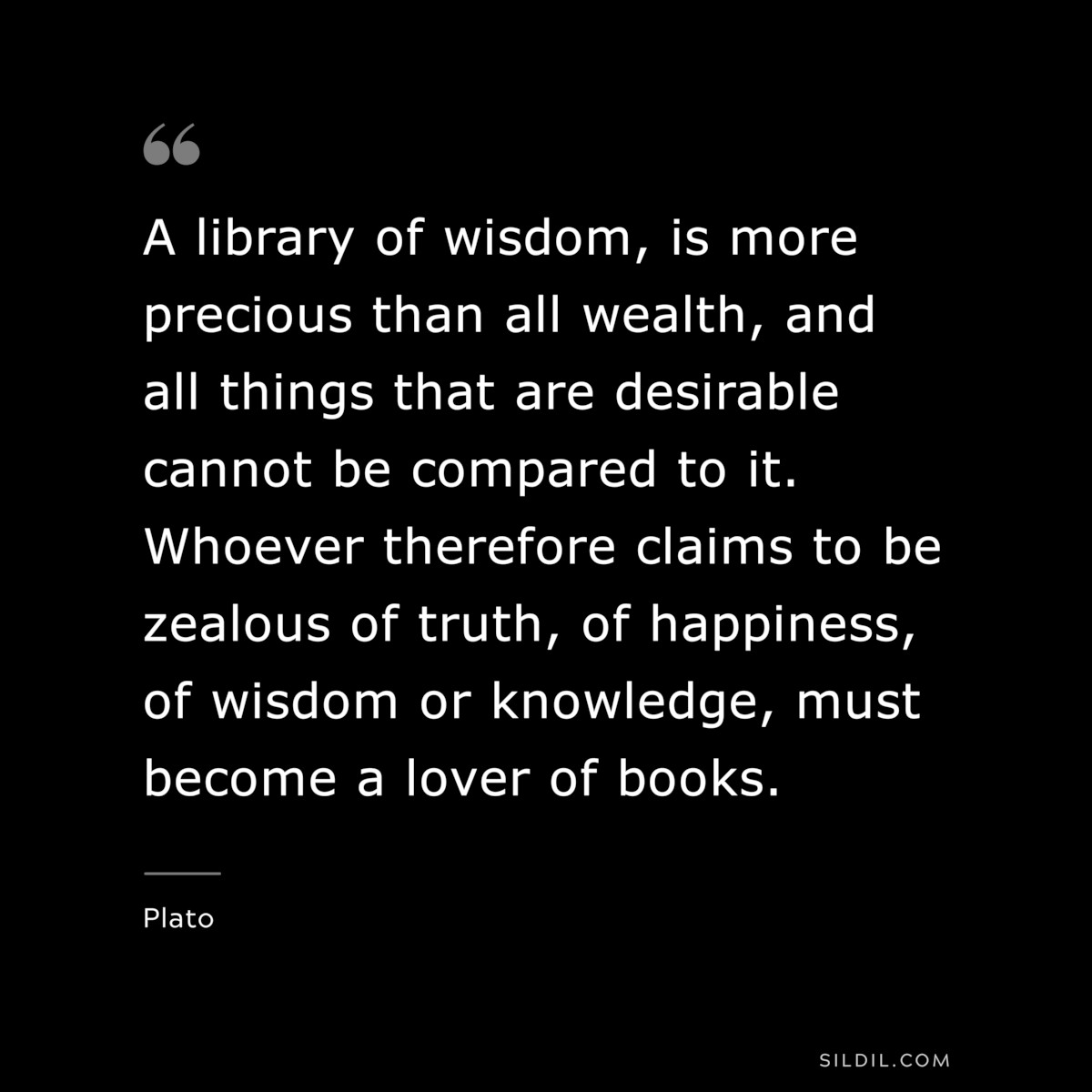 A library of wisdom, is more precious than all wealth, and all things that are desirable cannot be compared to it. Whoever therefore claims to be zealous of truth, of happiness, of wisdom or knowledge, must become a lover of books. ― Plato