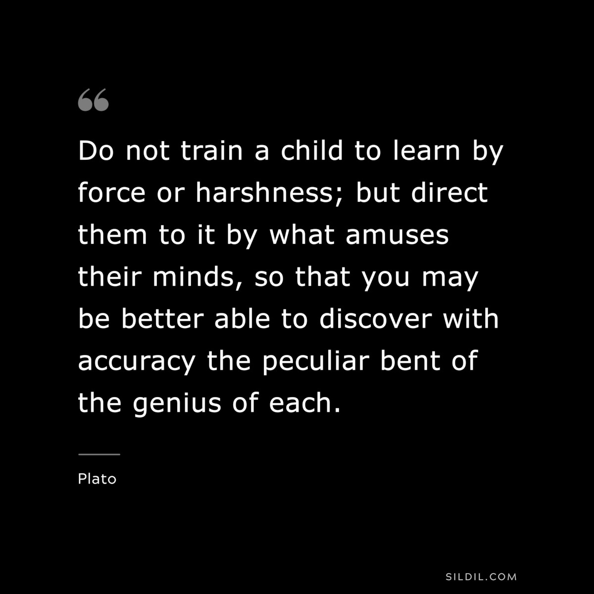 Do not train a child to learn by force or harshness; but direct them to it by what amuses their minds, so that you may be better able to discover with accuracy the peculiar bent of the genius of each. ― Plato