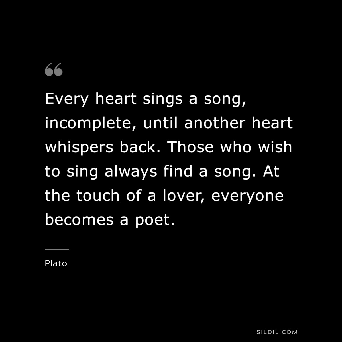 Every heart sings a song, incomplete, until another heart whispers back. Those who wish to sing always find a song. At the touch of a lover, everyone becomes a poet. ― Plato
